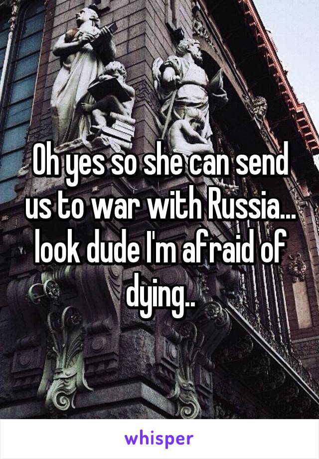 Oh yes so she can send us to war with Russia... look dude I'm afraid of dying..