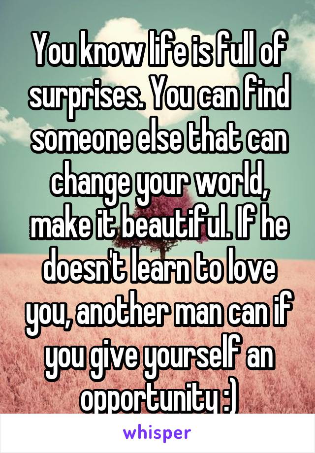 You know life is full of surprises. You can find someone else that can change your world, make it beautiful. If he doesn't learn to love you, another man can if you give yourself an opportunity :)