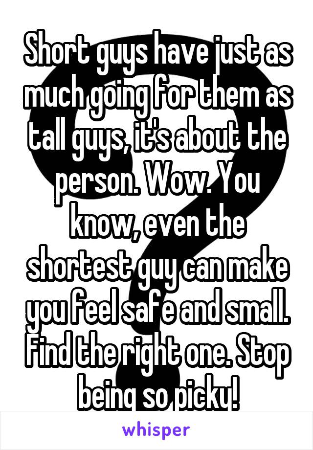 Short guys have just as much going for them as tall guys, it's about the person. Wow. You know, even the shortest guy can make you feel safe and small. Find the right one. Stop being so picky!