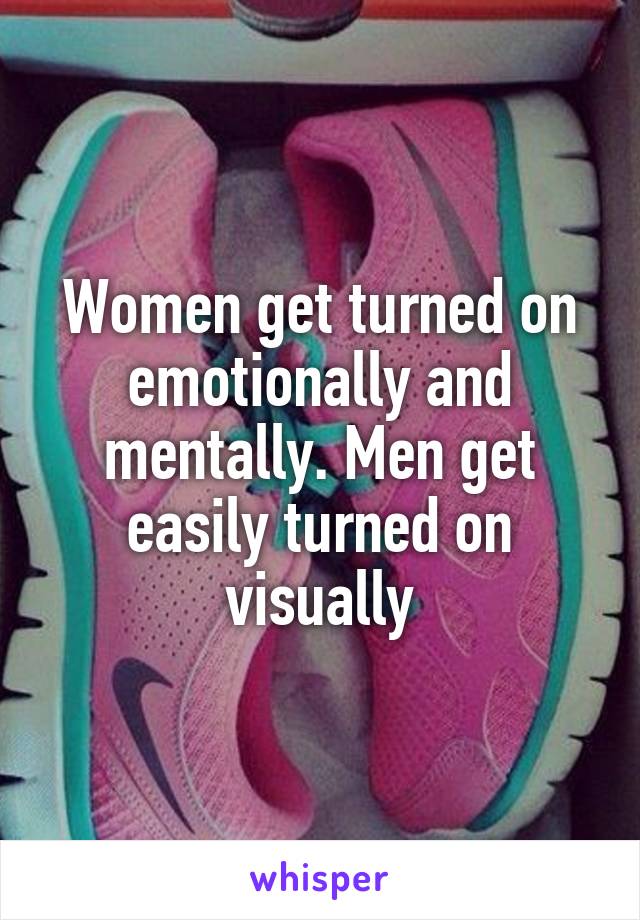 Women get turned on emotionally and mentally. Men get easily turned on visually