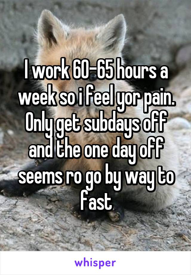I work 60-65 hours a week so i feel yor pain. Only get subdays off and the one day off seems ro go by way to fast