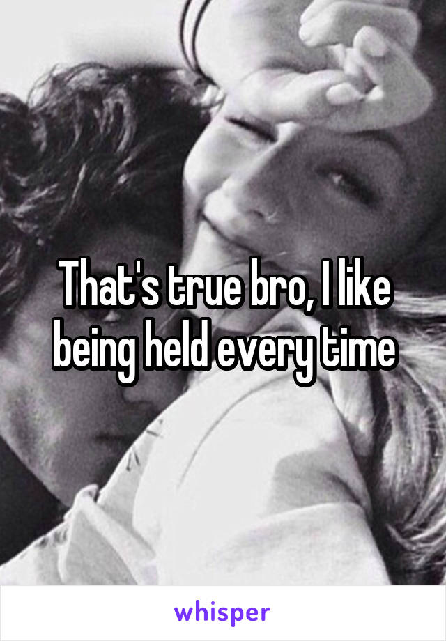 That's true bro, I like being held every time
