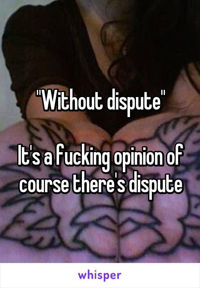 "Without dispute"

It's a fucking opinion of course there's dispute