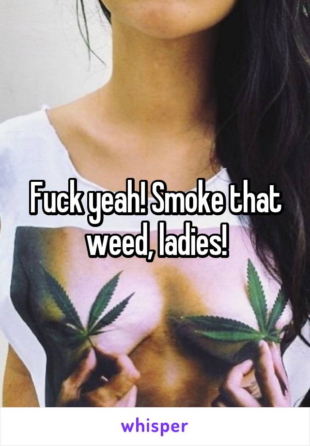 Fuck yeah! Smoke that weed, ladies!