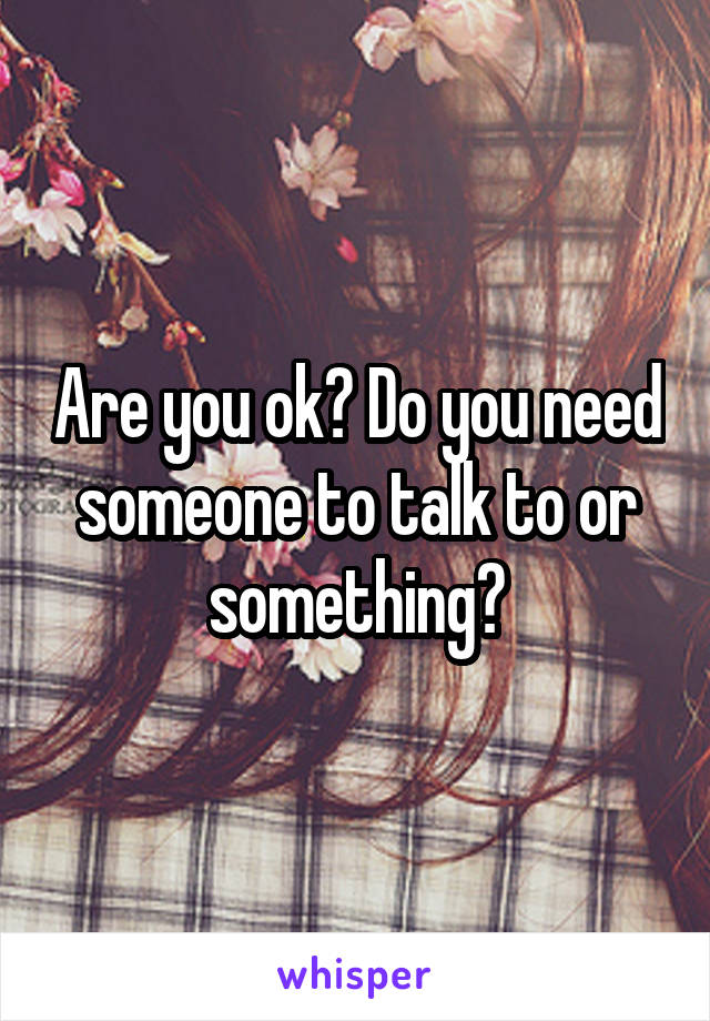 Are you ok? Do you need someone to talk to or something?