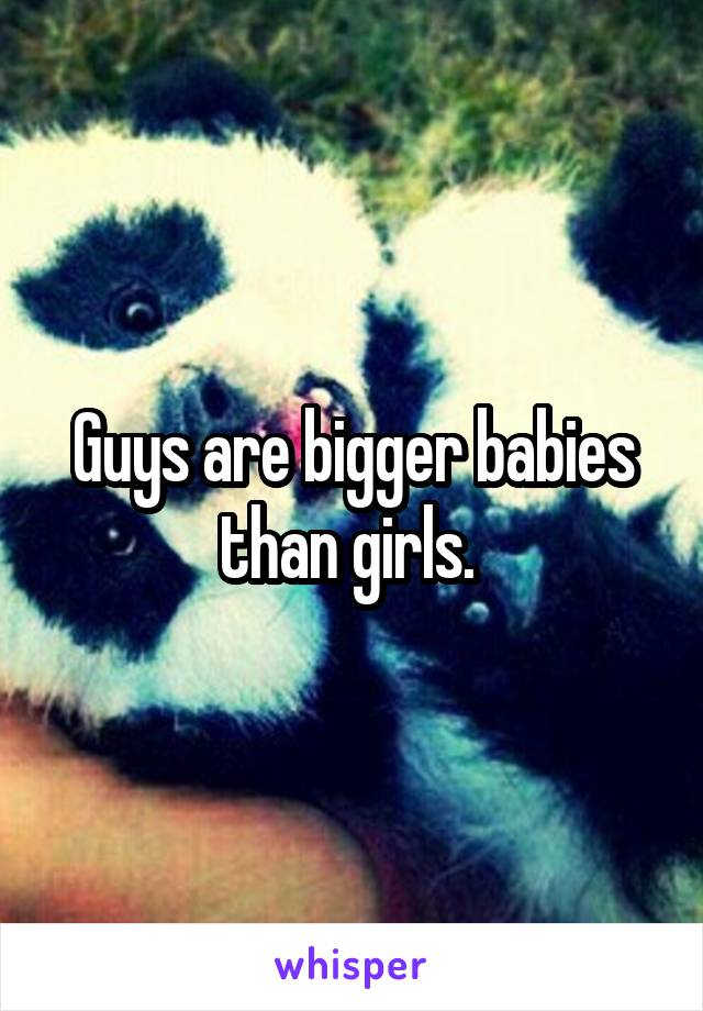 Guys are bigger babies than girls. 