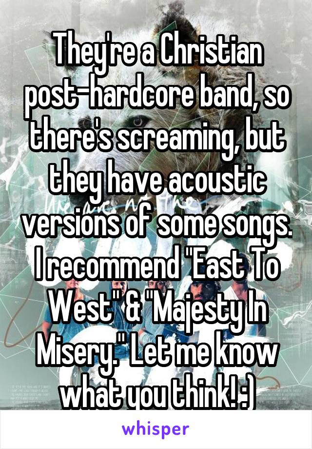 They're a Christian post-hardcore band, so there's screaming, but they have acoustic versions of some songs. I recommend "East To West" & "Majesty In Misery." Let me know what you think! :)