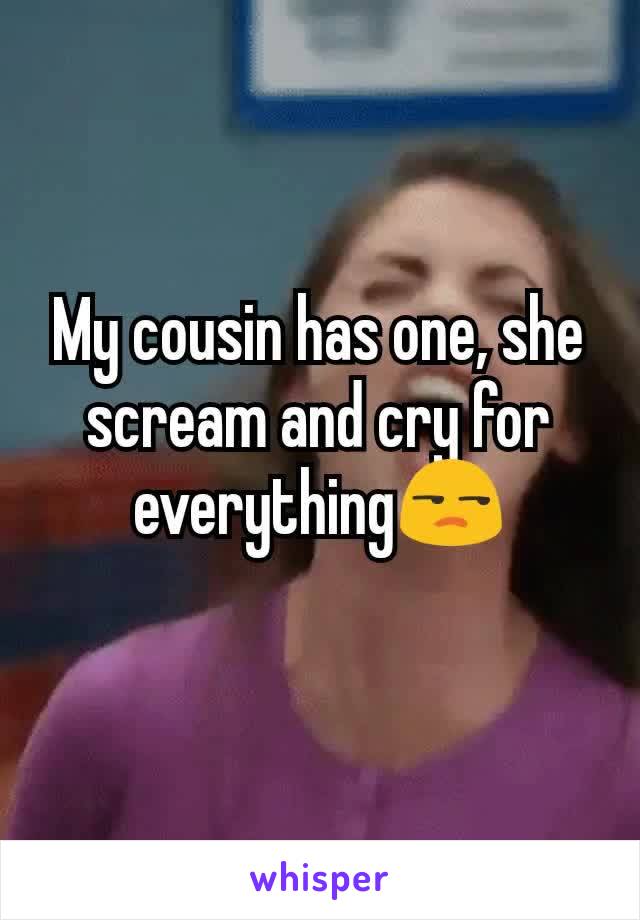 My cousin has one, she scream and cry for everything😒