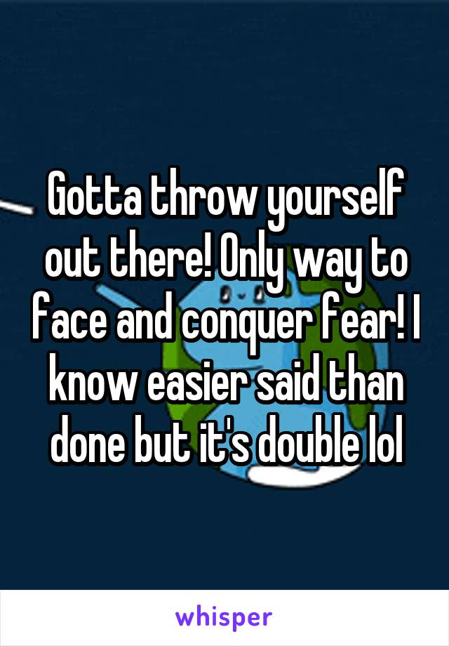 Gotta throw yourself out there! Only way to face and conquer fear! I know easier said than done but it's double lol