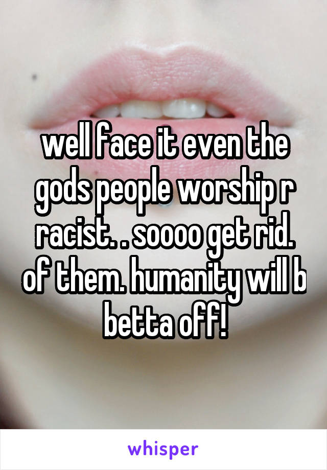 well face it even the gods people worship r racist. . soooo get rid. of them. humanity will b betta off!