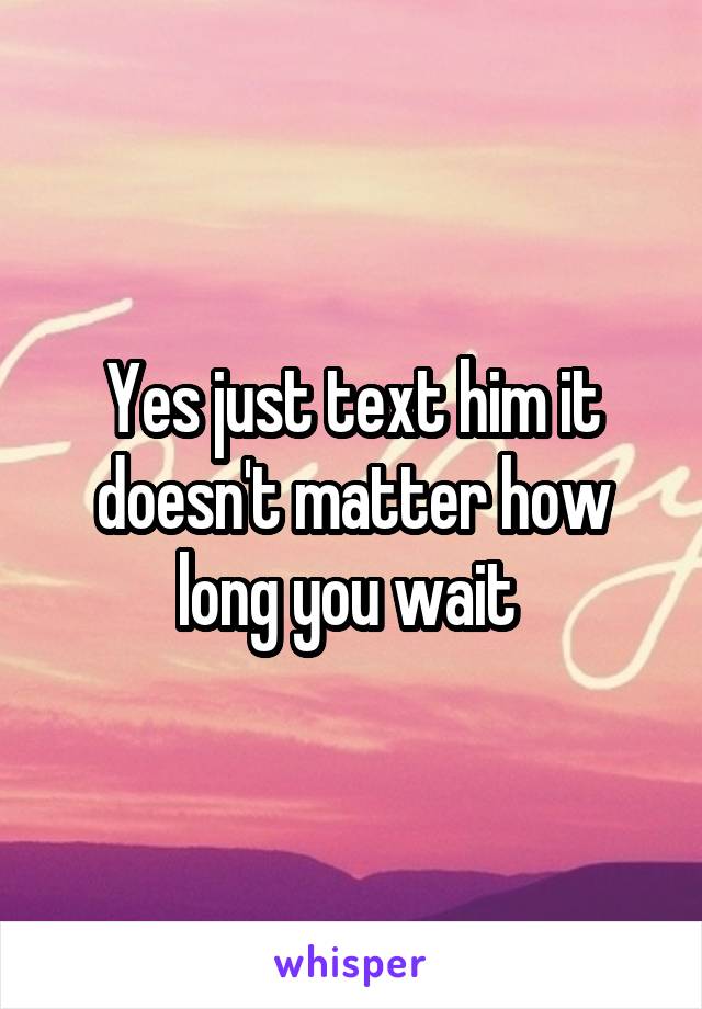 Yes just text him it doesn't matter how long you wait 