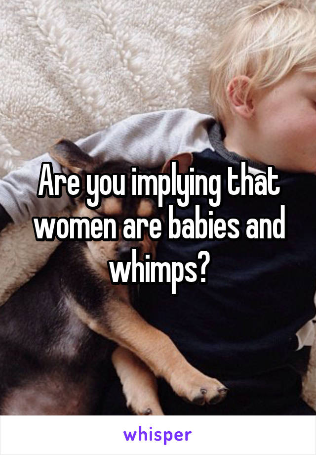 Are you implying that women are babies and whimps?