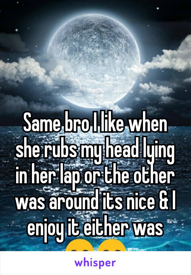 Same bro I like when she rubs my head lying in her lap or the other was around its nice & I enjoy it either was 😊😊