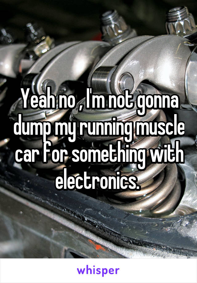 Yeah no , I'm not gonna dump my running muscle car for something with electronics. 