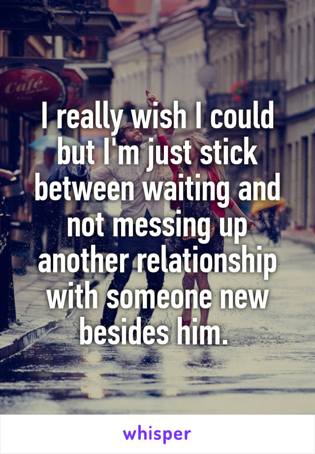 I really wish I could but I'm just stick between waiting and not messing up another relationship with someone new besides him. 