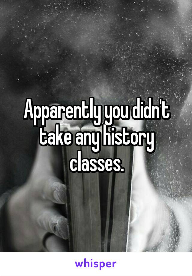 Apparently you didn't take any history classes.