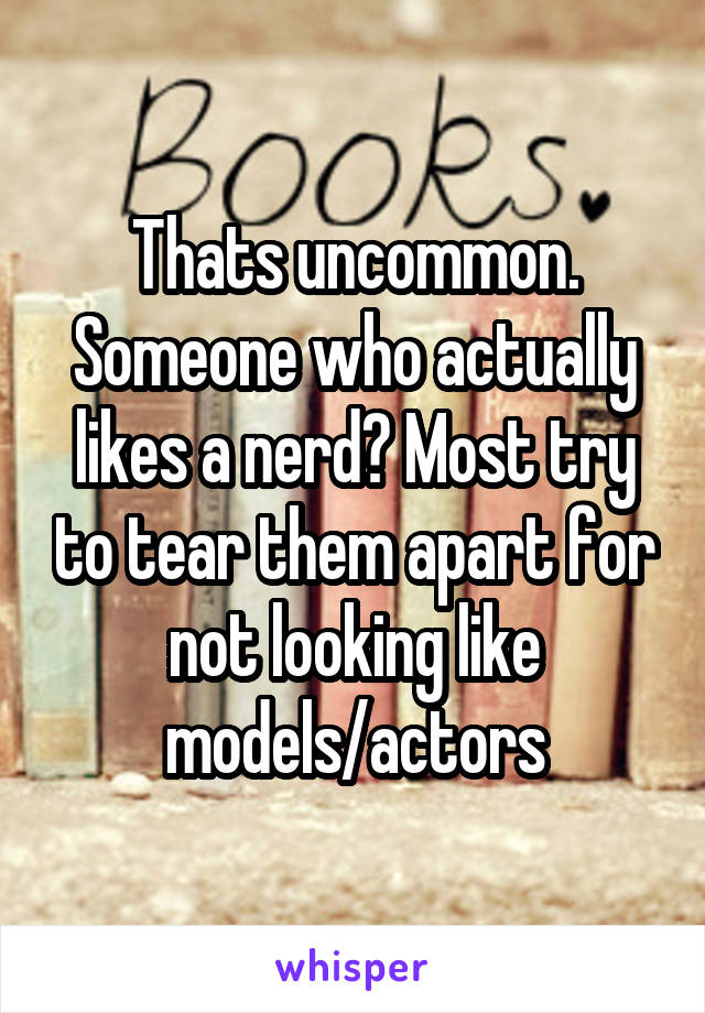 Thats uncommon. Someone who actually likes a nerd? Most try to tear them apart for not looking like models/actors