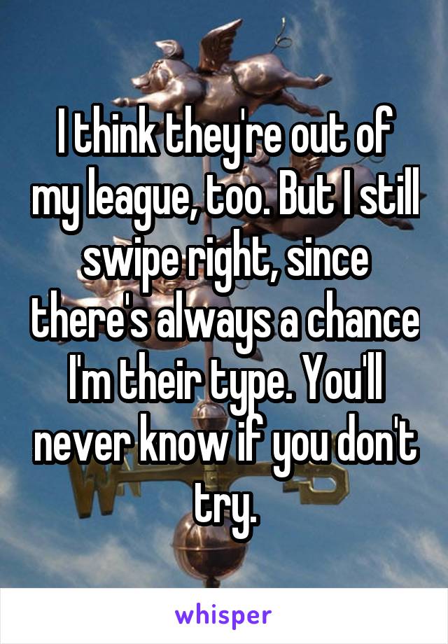 I think they're out of my league, too. But I still swipe right, since there's always a chance I'm their type. You'll never know if you don't try.