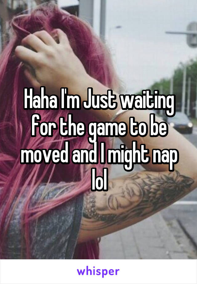 Haha I'm Just waiting for the game to be moved and I might nap lol