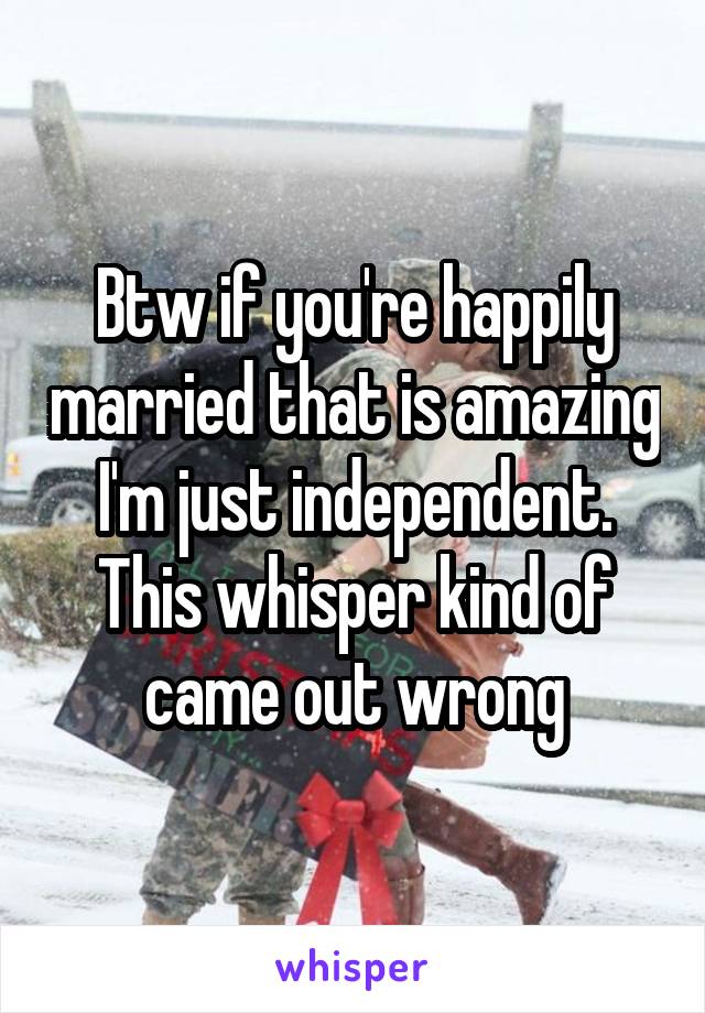 Btw if you're happily married that is amazing I'm just independent. This whisper kind of came out wrong