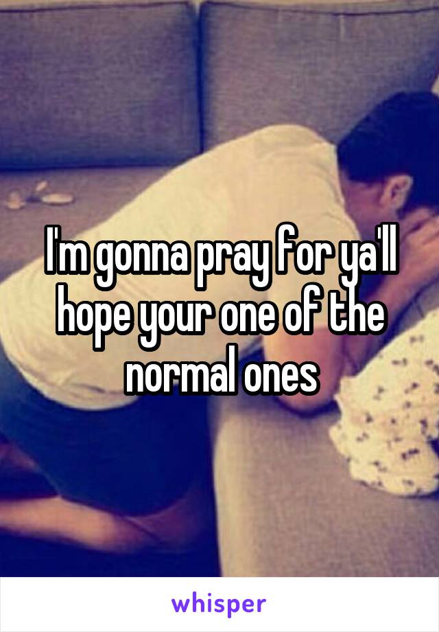 I'm gonna pray for ya'll hope your one of the normal ones