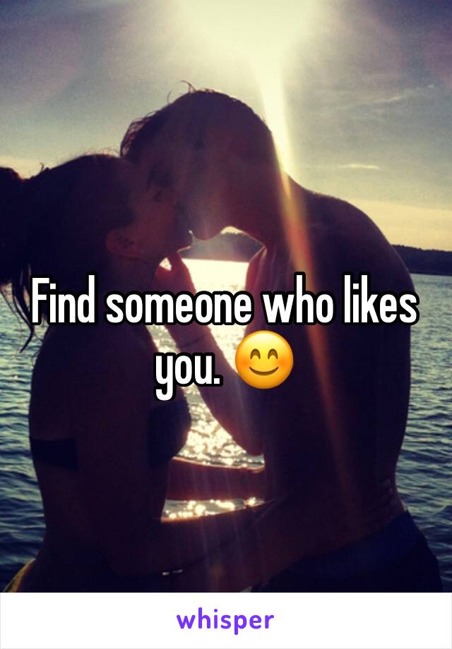 Find someone who likes you. 😊