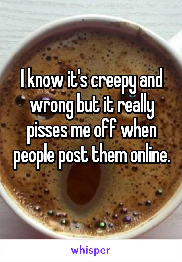 I know it's creepy and wrong but it really pisses me off when people post them online. 