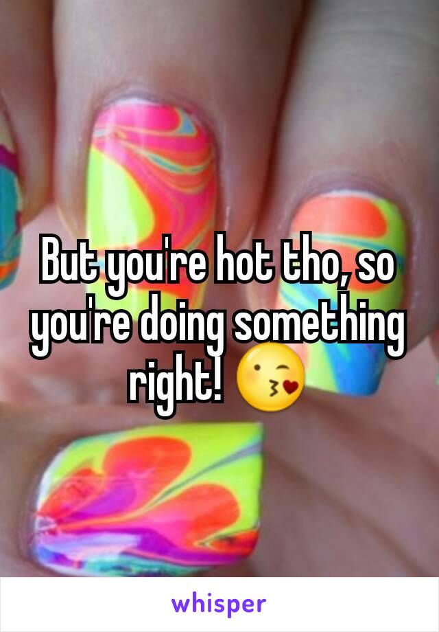 But you're hot tho, so you're doing something right! 😘