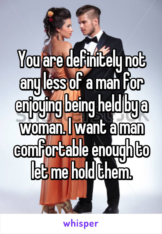 You are definitely not any less of a man for enjoying being held by a woman. I want a man comfortable enough to let me hold them.