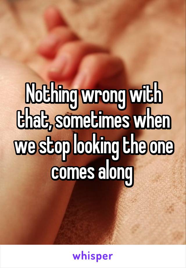 Nothing wrong with that, sometimes when we stop looking the one comes along 