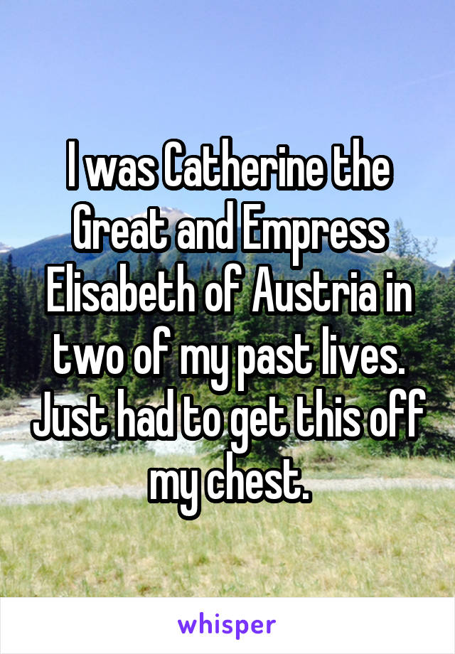 I was Catherine the Great and Empress Elisabeth of Austria in two of my past lives. Just had to get this off my chest.