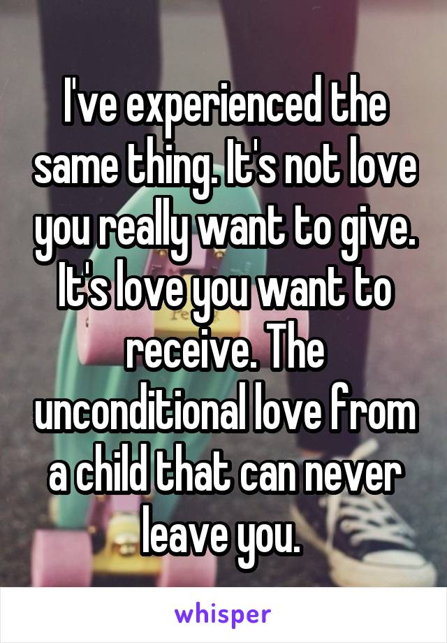 I've experienced the same thing. It's not love you really want to give. It's love you want to receive. The unconditional love from a child that can never leave you. 