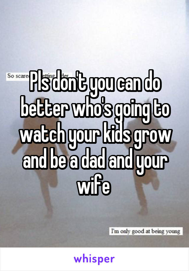 Pls don't you can do better who's going to watch your kids grow and be a dad and your wife 