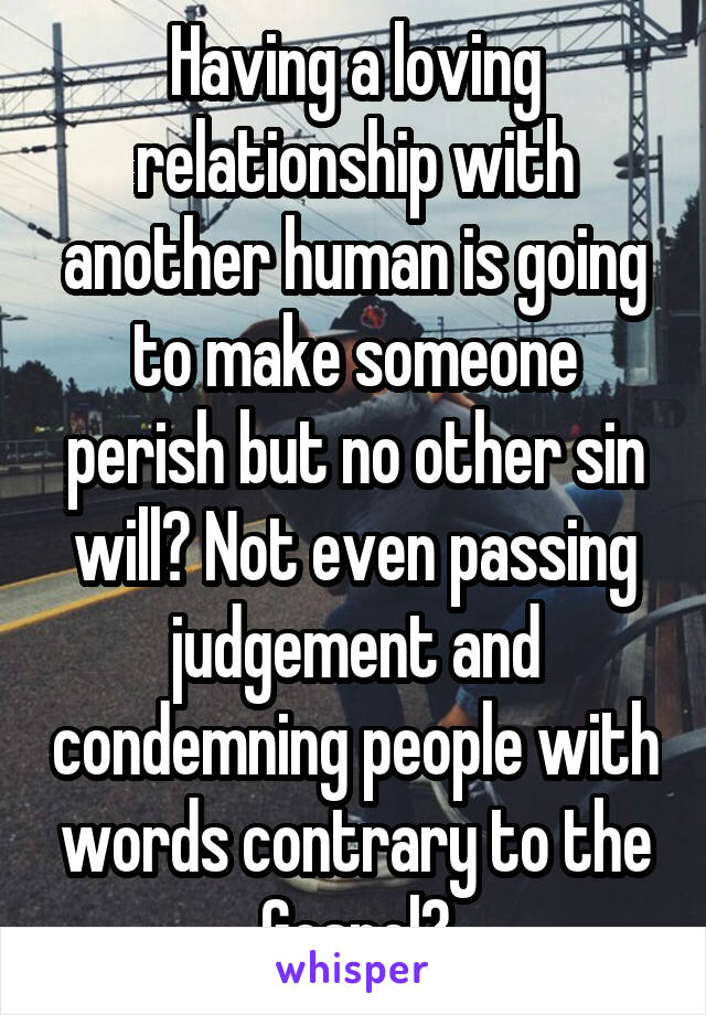 Having a loving relationship with another human is going to make someone perish but no other sin will? Not even passing judgement and condemning people with words contrary to the Gospel?