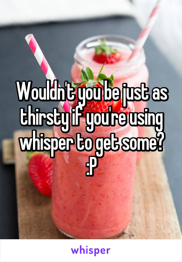Wouldn't you be just as thirsty if you're using whisper to get some? :P