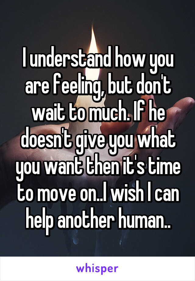 I understand how you are feeling, but don't wait to much. If he doesn't give you what you want then it's time to move on..I wish I can help another human..