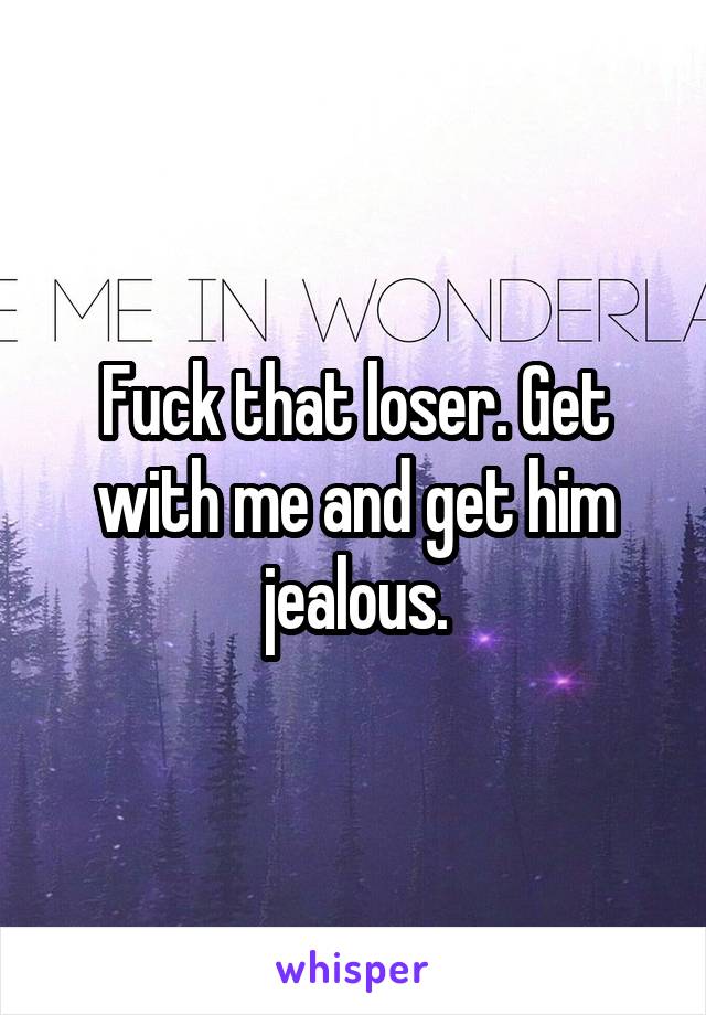 Fuck that loser. Get with me and get him jealous.