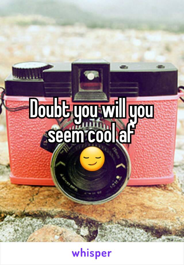 Doubt you will you seem cool af
😏