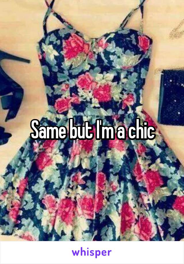 Same but I'm a chic