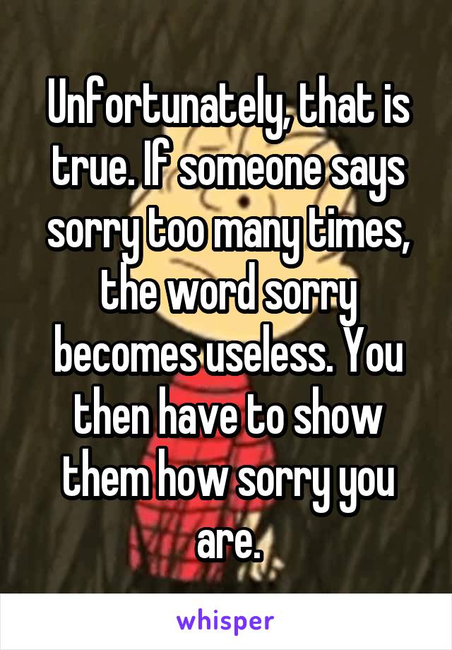 Unfortunately, that is true. If someone says sorry too many times, the word sorry becomes useless. You then have to show them how sorry you are.