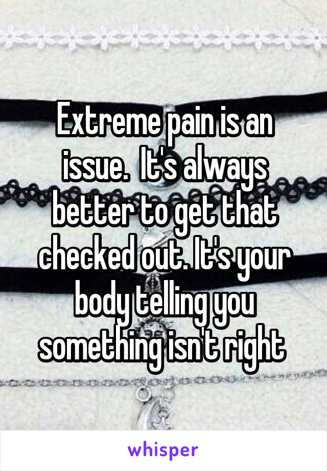 Extreme pain is an issue.  It's always better to get that checked out. It's your body telling you something isn't right 