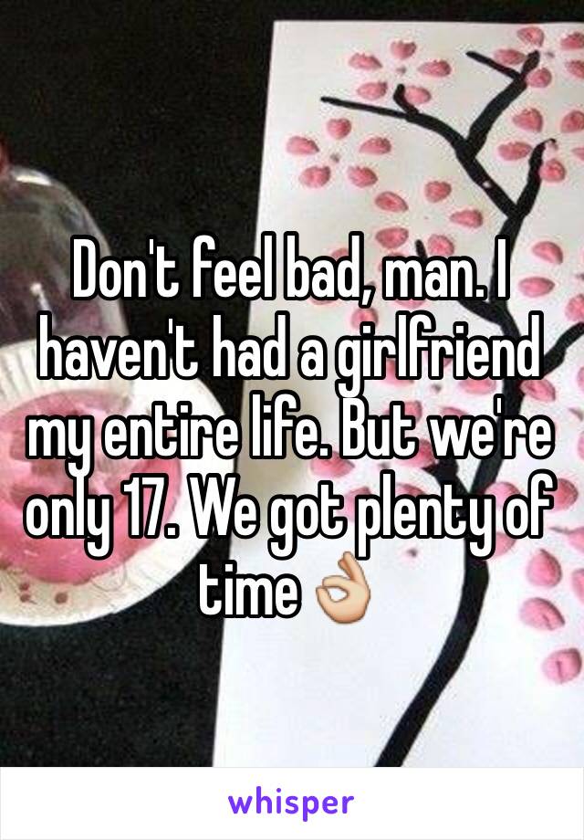 Don't feel bad, man. I haven't had a girlfriend my entire life. But we're only 17. We got plenty of time👌