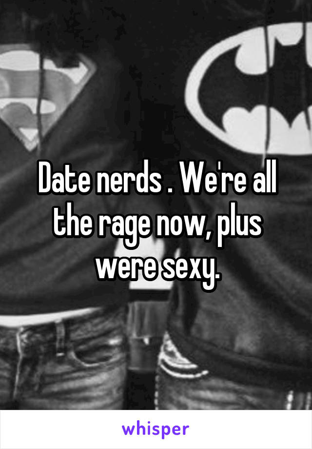 Date nerds . We're all the rage now, plus were sexy.