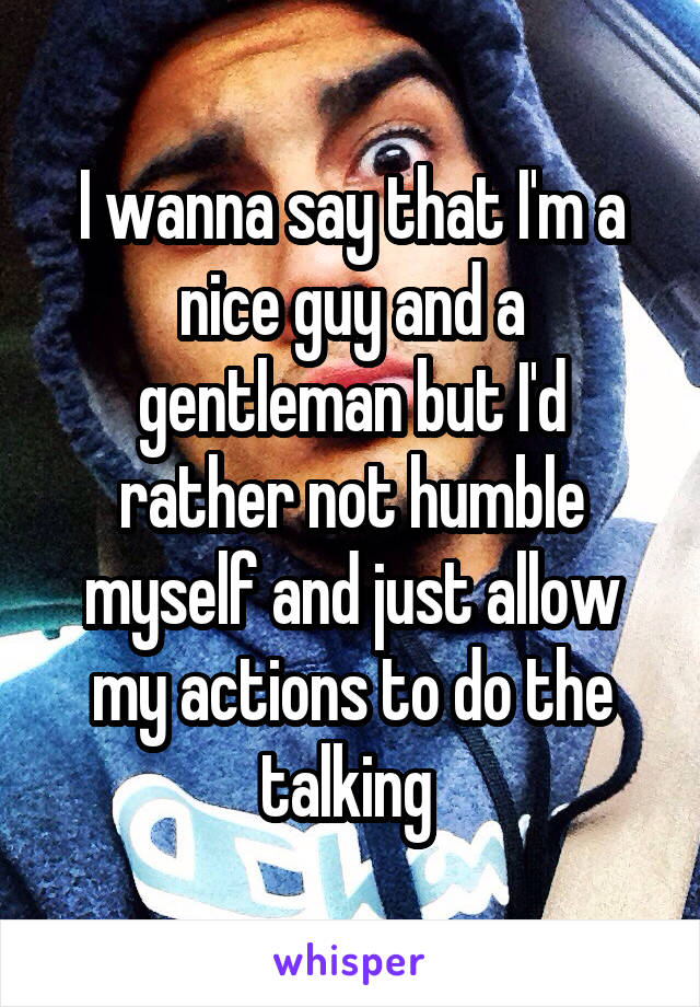 I wanna say that I'm a nice guy and a gentleman but I'd rather not humble myself and just allow my actions to do the talking 