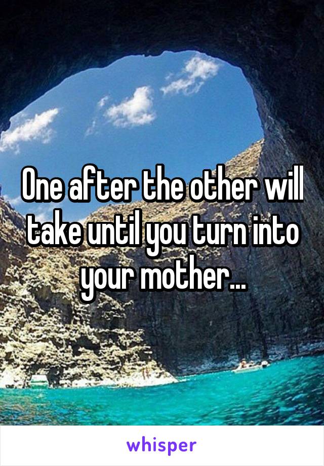 One after the other will take until you turn into your mother...