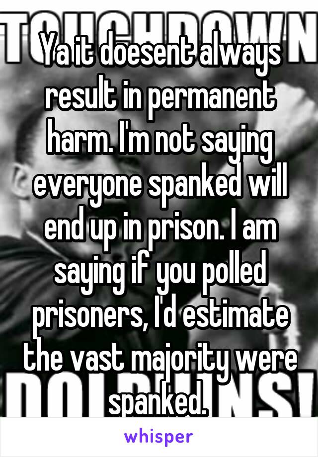 Ya it doesent always result in permanent harm. I'm not saying everyone spanked will end up in prison. I am saying if you polled prisoners, I'd estimate the vast majority were spanked. 