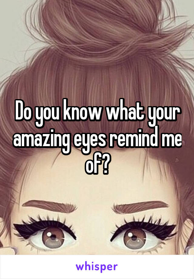 Do you know what your amazing eyes remind me of?
