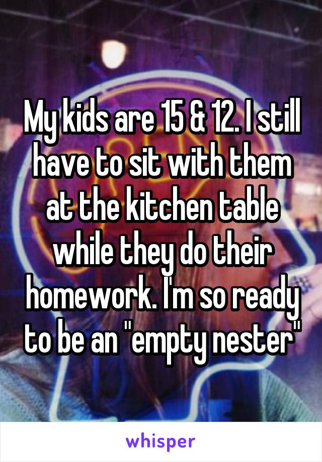 My kids are 15 & 12. I still have to sit with them at the kitchen table while they do their homework. I'm so ready to be an "empty nester"