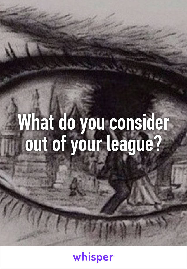 What do you consider out of your league?