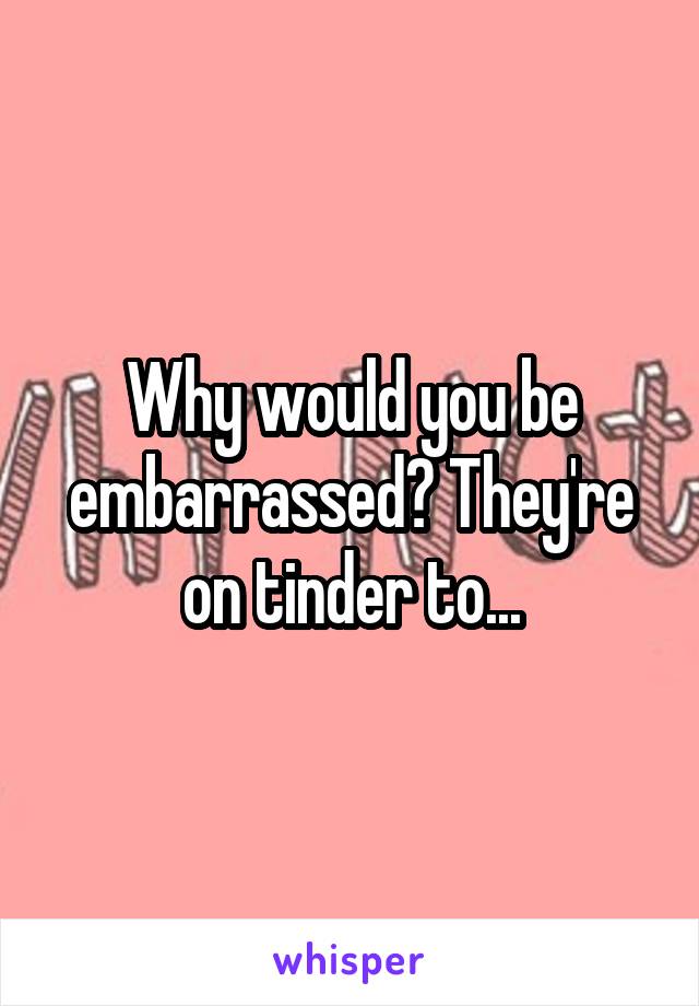Why would you be embarrassed? They're on tinder to...